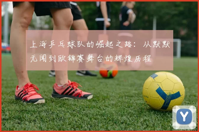 上海乒乓球队的崛起之路：从默默无闻到欧锦赛舞台的辉煌历程