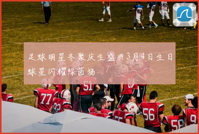 足球明星齐聚庆生盛典3月4日生日球星闪耀绿茵场