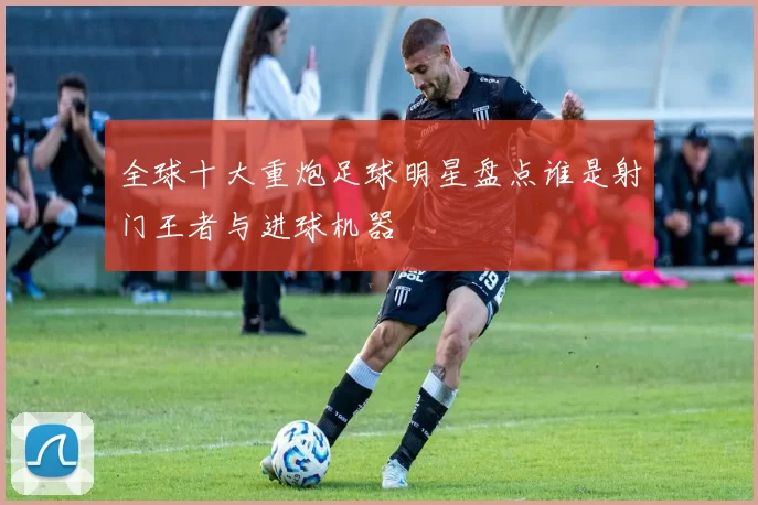 全球十大重炮足球明星盘点谁是射门王者与进球机器