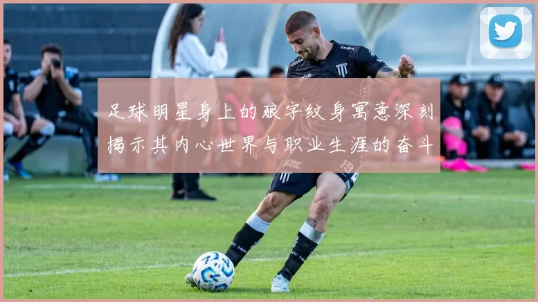 足球明星身上的狼字纹身寓意深刻揭示其内心世界与职业生涯的奋斗精神
