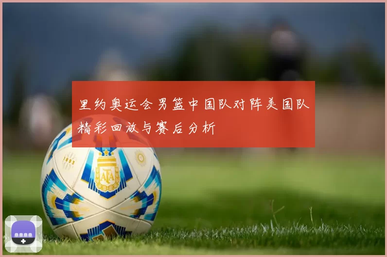 里约奥运会男篮中国队对阵美国队精彩回放与赛后分析