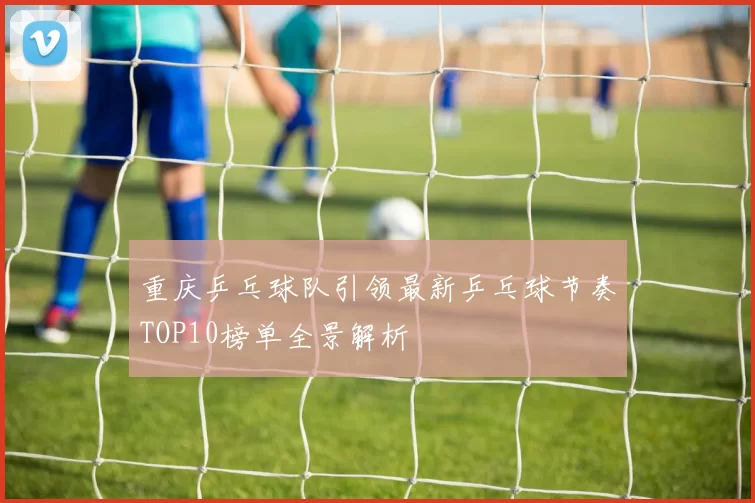 重庆乒乓球队引领最新乒乓球节奏TOP10榜单全景解析