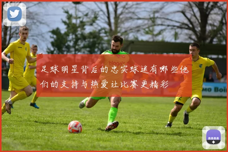 足球明星背后的忠实球迷有哪些他们的支持与热爱让比赛更精彩