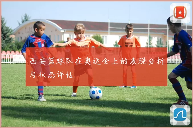 西安篮球队在奥运会上的表现分析与状态评估