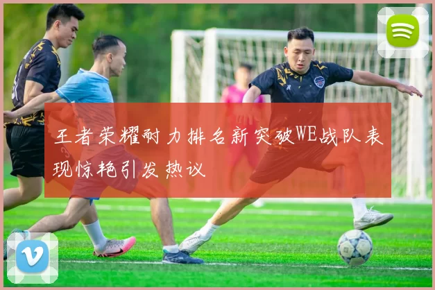 王者荣耀耐力排名新突破WE战队表现惊艳引发热议