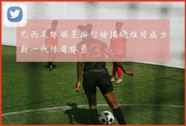 巴西足球明星排行榜揭晓谁将成为新一代传奇球员