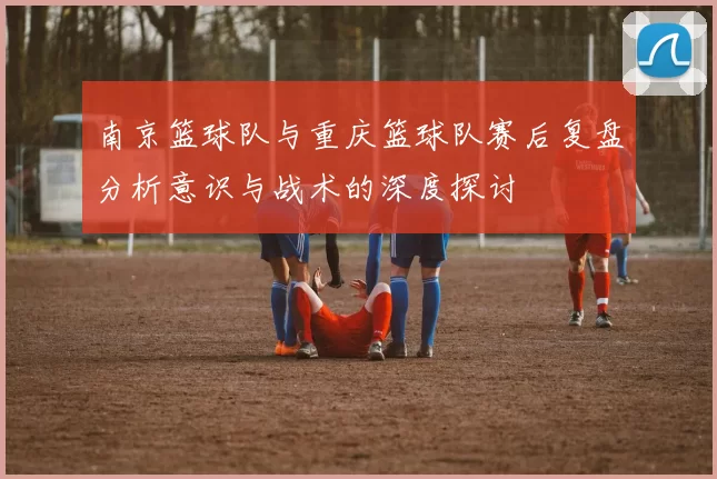南京篮球队与重庆篮球队赛后复盘分析意识与战术的深度探讨