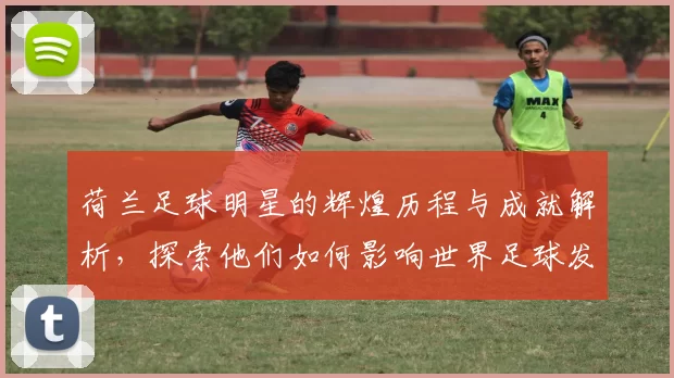 荷兰足球明星的辉煌历程与成就解析，探索他们如何影响世界足球发展