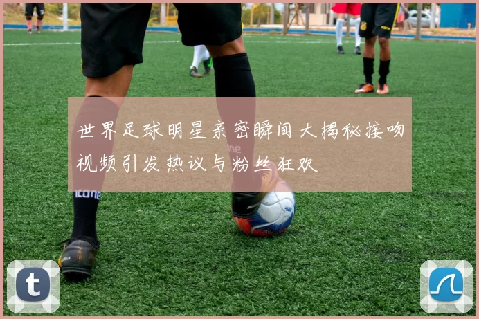 世界足球明星亲密瞬间大揭秘接吻视频引发热议与粉丝狂欢