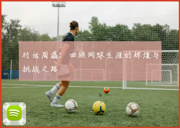 对话周磊：回顾网球生涯的辉煌与挑战之路