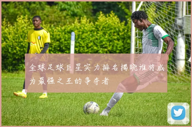 全球足球巨星实力排名揭晓谁将成为最强之王的争夺者