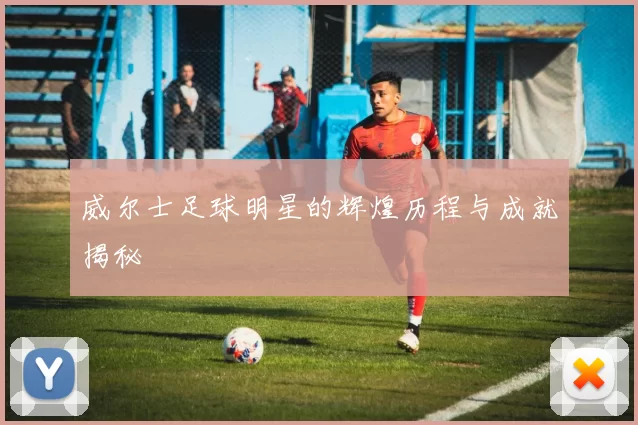 威尔士足球明星的辉煌历程与成就揭秘