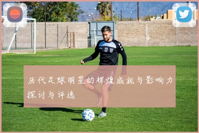 历代足球明星的辉煌成就与影响力探讨与评选