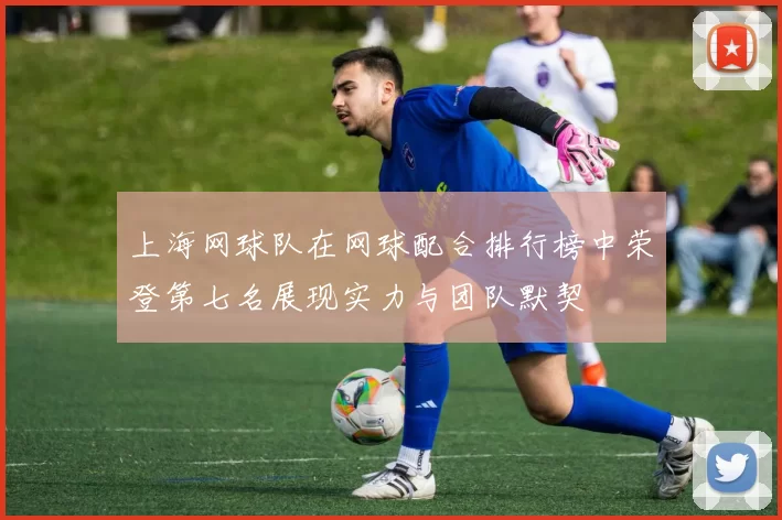 上海网球队在网球配合排行榜中荣登第七名展现实力与团队默契
