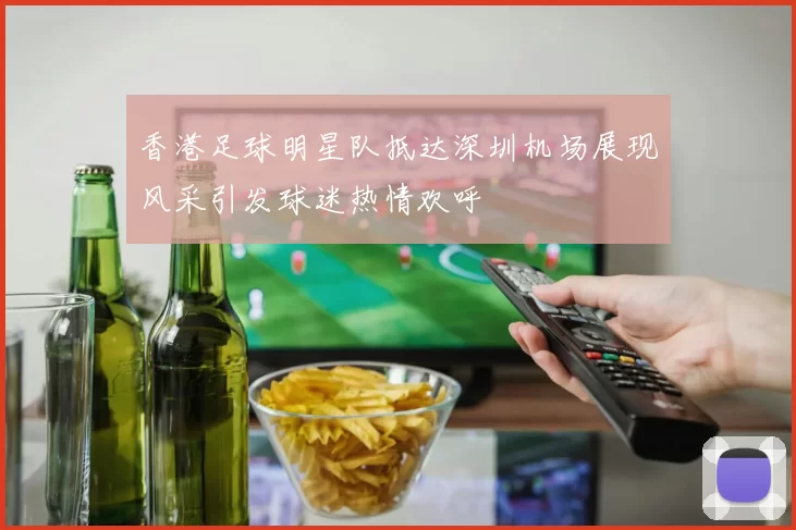 香港足球明星队抵达深圳机场展现风采引发球迷热情欢呼