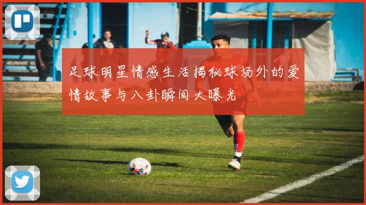 足球明星情感生活揭秘球场外的爱情故事与八卦瞬间大曝光