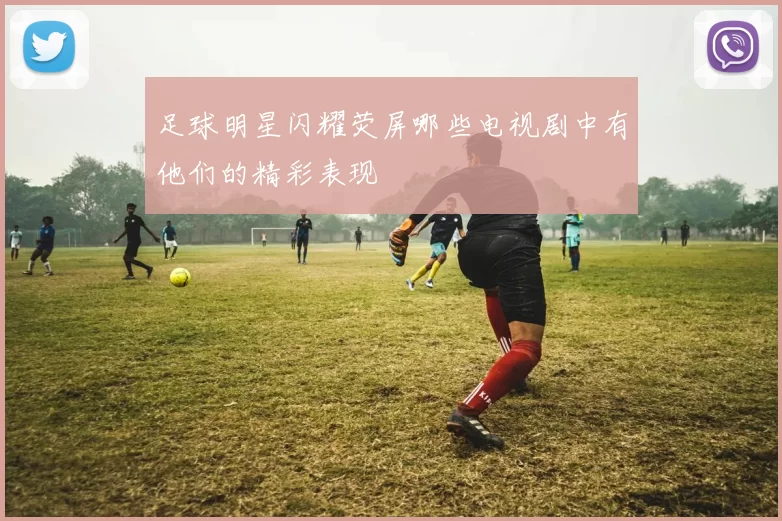 足球明星闪耀荧屏哪些电视剧中有他们的精彩表现