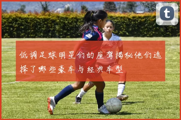 低调足球明星们的座驾揭秘他们选择了哪些豪车与经典车型