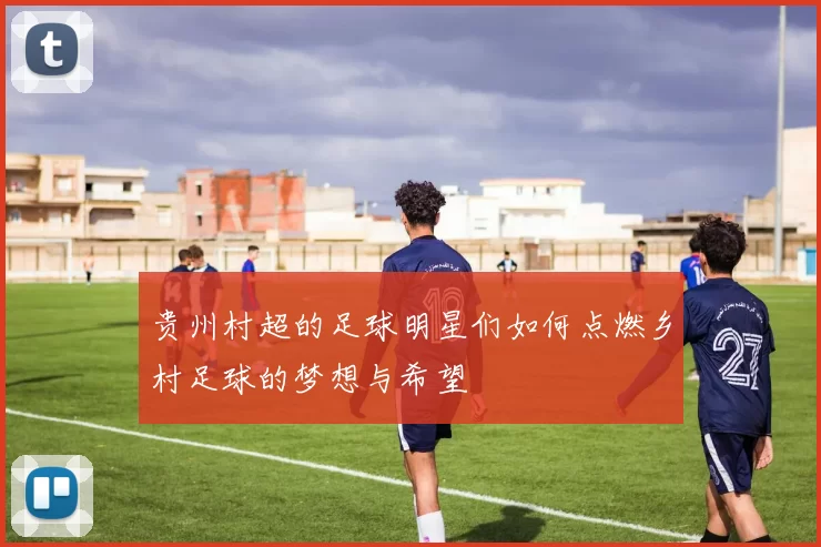 贵州村超的足球明星们如何点燃乡村足球的梦想与希望