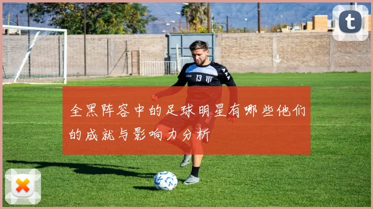 全黑阵容中的足球明星有哪些他们的成就与影响力分析
