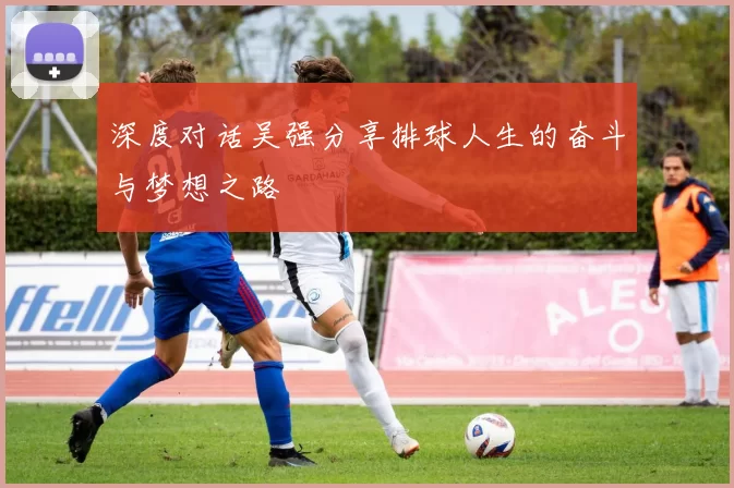 深度对话吴强分享排球人生的奋斗与梦想之路