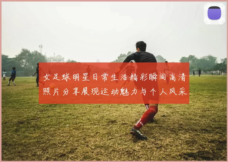女足球明星日常生活精彩瞬间高清照片分享展现运动魅力与个人风采