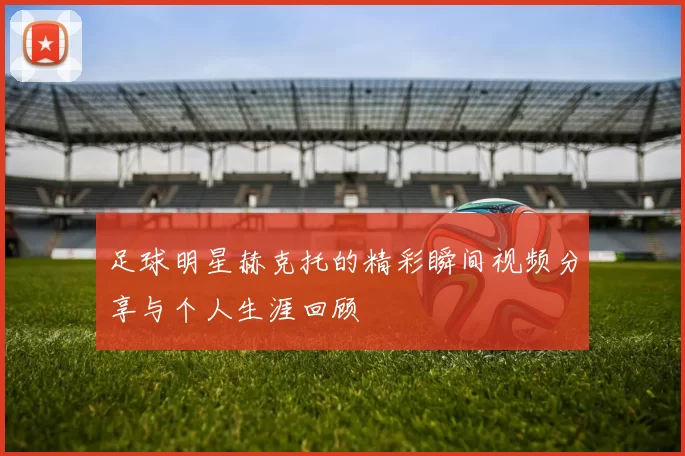 足球明星赫克托的精彩瞬间视频分享与个人生涯回顾