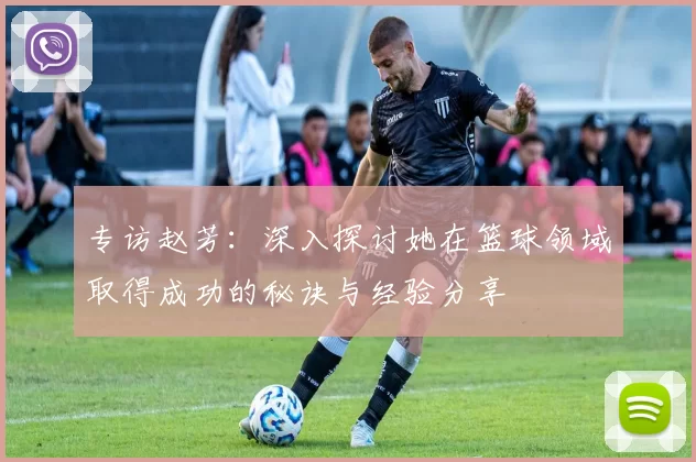 专访赵芳：深入探讨她在篮球领域取得成功的秘诀与经验分享