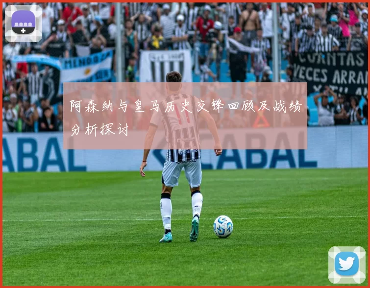 阿森纳与皇马历史交锋回顾及战绩分析探讨