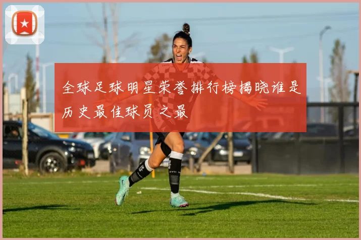 全球足球明星荣誉排行榜揭晓谁是历史最佳球员之最