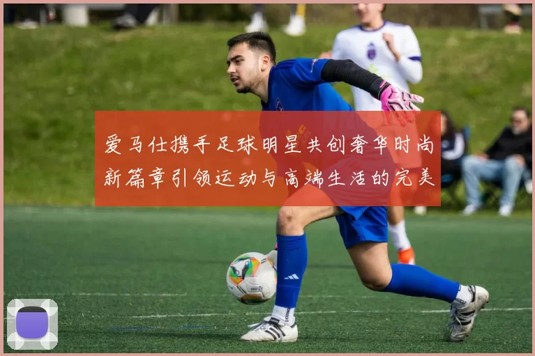 爱马仕携手足球明星共创奢华时尚新篇章引领运动与高端生活的完美结合