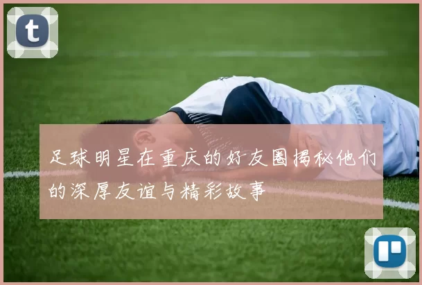 足球明星在重庆的好友圈揭秘他们的深厚友谊与精彩故事