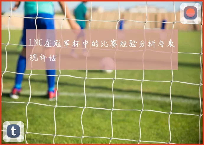 LNG在冠军杯中的比赛经验分析与表现评估