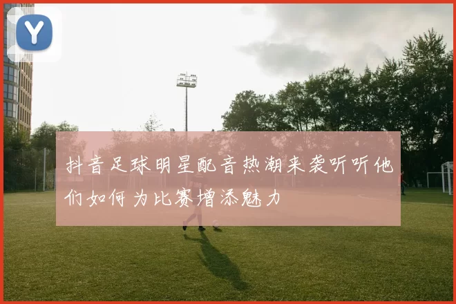 抖音足球明星配音热潮来袭听听他们如何为比赛增添魅力