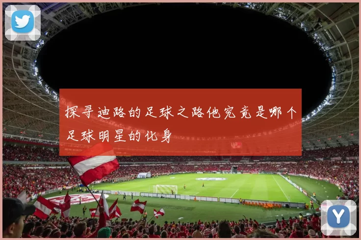 探寻迪路的足球之路他究竟是哪个足球明星的化身