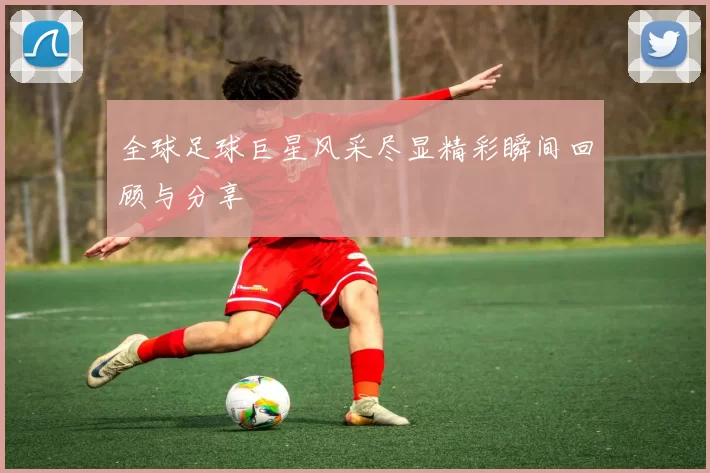 全球足球巨星风采尽显精彩瞬间回顾与分享
