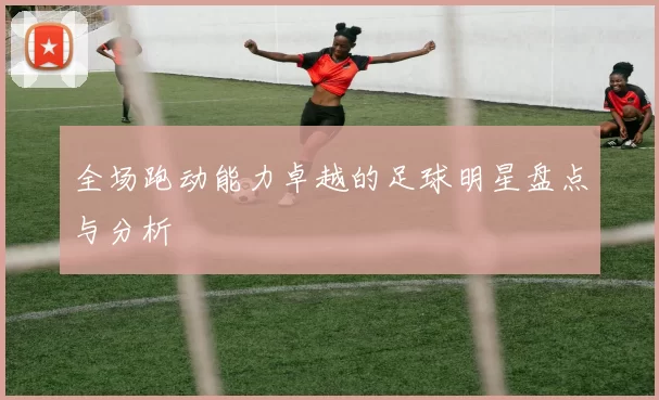全场跑动能力卓越的足球明星盘点与分析