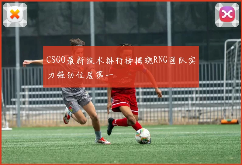 CSGO最新技术排行榜揭晓RNG团队实力强劲位居第一