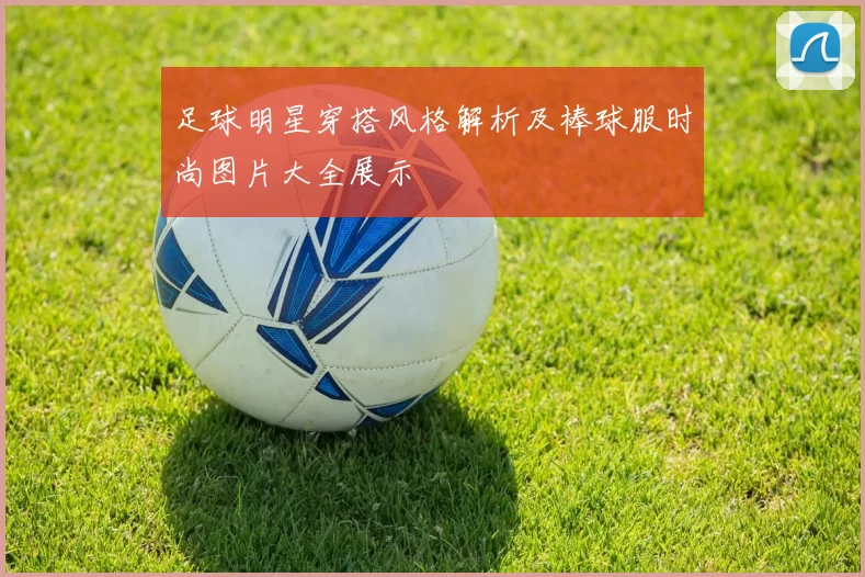 足球明星穿搭风格解析及棒球服时尚图片大全展示