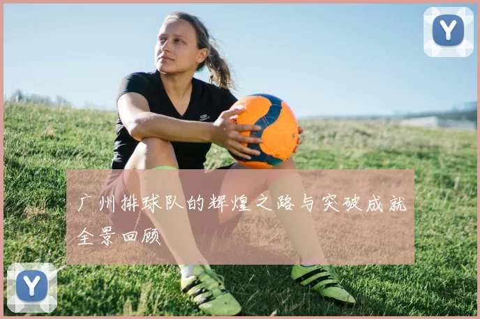 广州排球队的辉煌之路与突破成就全景回顾