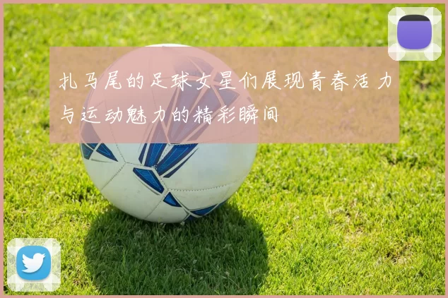 扎马尾的足球女星们展现青春活力与运动魅力的精彩瞬间