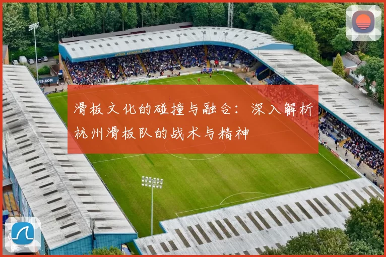 滑板文化的碰撞与融合：深入解析杭州滑板队的战术与精神