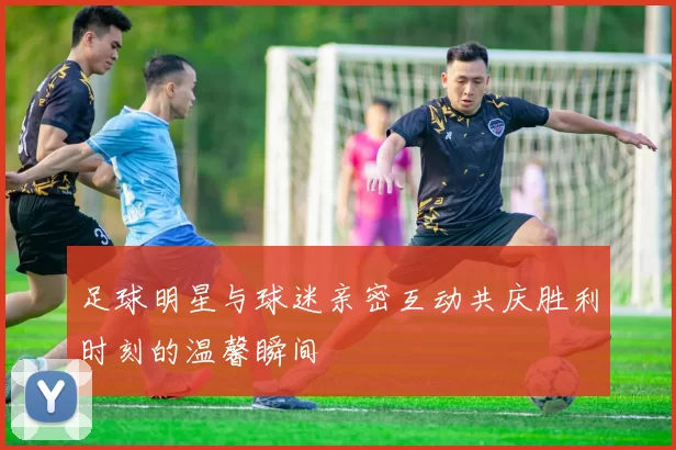 足球明星与球迷亲密互动共庆胜利时刻的温馨瞬间