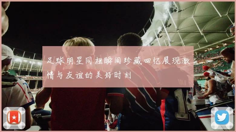 足球明星同框瞬间珍藏回忆展现激情与友谊的美好时刻