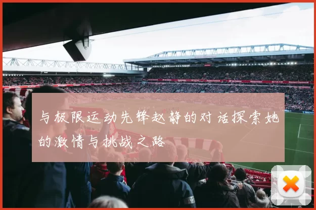 与极限运动先锋赵静的对话探索她的激情与挑战之路