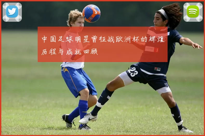 中国足球明星曾征战欧洲杯的辉煌历程与成就回顾