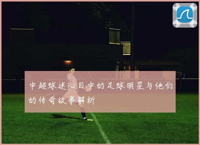中超球迷心目中的足球明星与他们的传奇故事解析