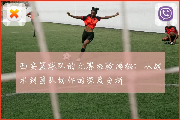 西安篮球队的比赛经验揭秘：从战术到团队协作的深度分析
