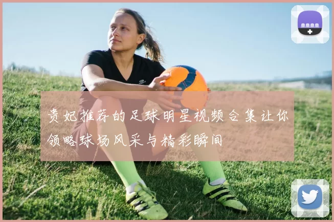 贵妃推荐的足球明星视频合集让你领略球场风采与精彩瞬间