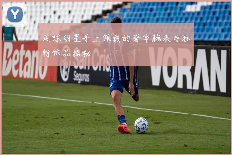 足球明星手上佩戴的奢华腕表与独特饰品揭秘